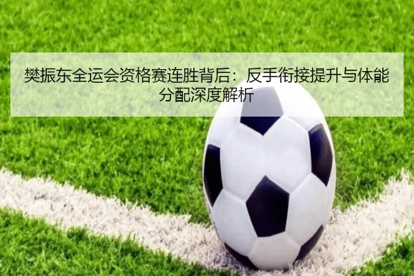 樊振东全运会资格赛连胜背后：反手衔接提升与体能分配深度解析